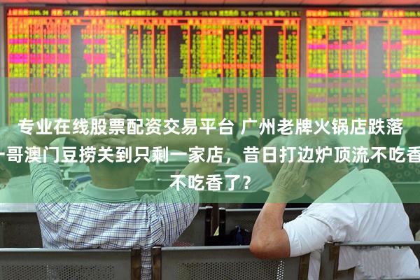 专业在线股票配资交易平台 广州老牌火锅店跌落！一哥澳门豆捞关到只剩一家店，昔日打边炉顶流不吃香了？