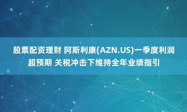 股票配资理财 阿斯利康(AZN.US)一季度利润超预期 关税冲击下维持全年业绩指引