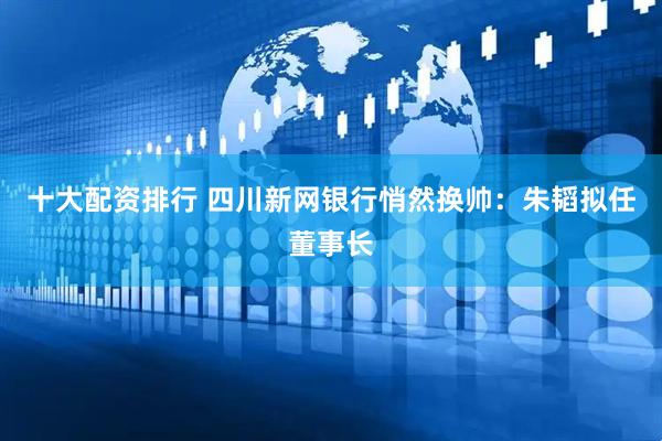 十大配资排行 四川新网银行悄然换帅：朱韬拟任董事长