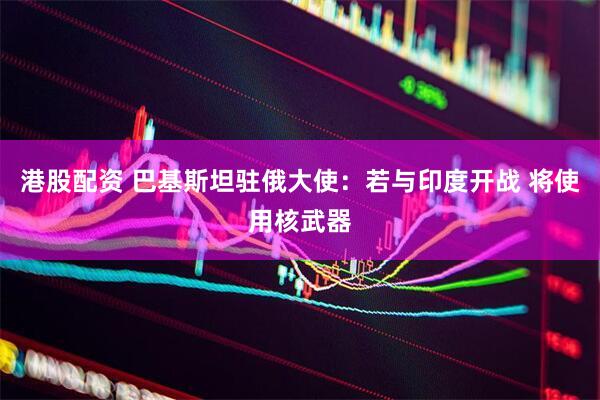 港股配资 巴基斯坦驻俄大使：若与印度开战 将使用核武器