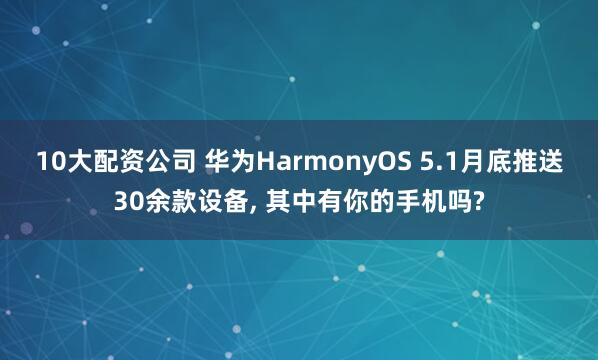 10大配资公司 华为HarmonyOS 5.1月底推送30余款设备, 其中有你的手机吗?
