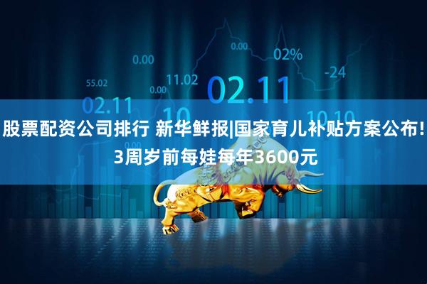 股票配资公司排行 新华鲜报|国家育儿补贴方案公布! 3周岁前每娃每年3600元