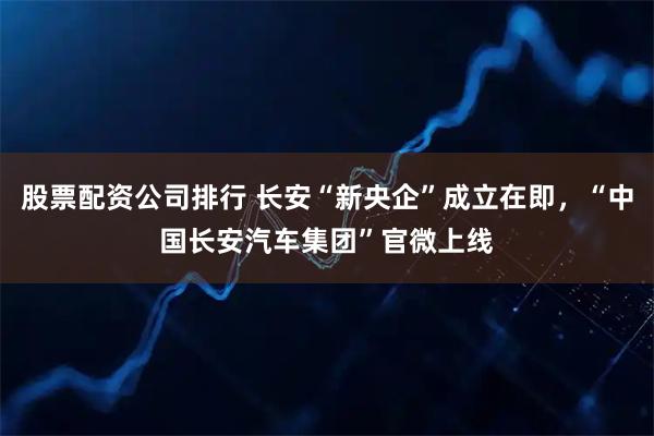 股票配资公司排行 长安“新央企”成立在即，“中国长安汽车集团”官微上线