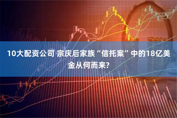 10大配资公司 宗庆后家族“信托案”中的18亿美金从何而来?