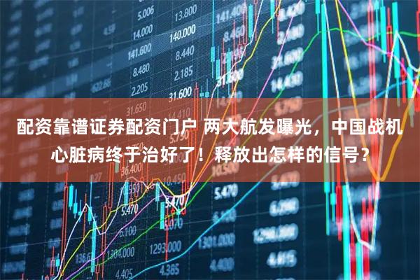 配资靠谱证券配资门户 两大航发曝光，中国战机心脏病终于治好了！释放出怎样的信号？