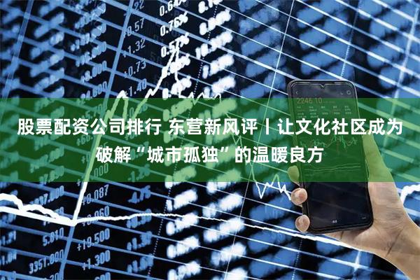 股票配资公司排行 东营新风评丨让文化社区成为破解“城市孤独”的温暖良方