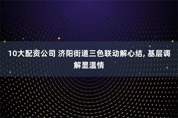 10大配资公司 济阳街道三色联动解心结, 基层调解显温情