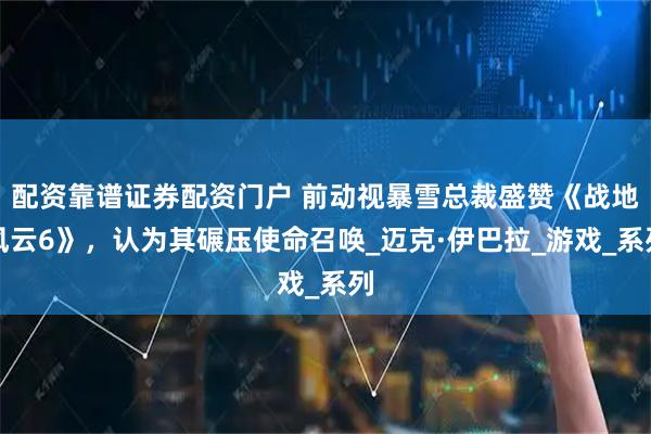 配资靠谱证券配资门户 前动视暴雪总裁盛赞《战地风云6》，认为其碾压使命召唤_迈克·伊巴拉_游戏_系列