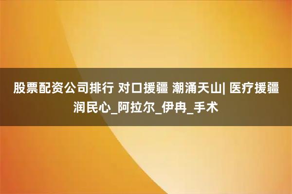 股票配资公司排行 对口援疆 潮涌天山| 医疗援疆润民心_阿拉尔_伊冉_手术