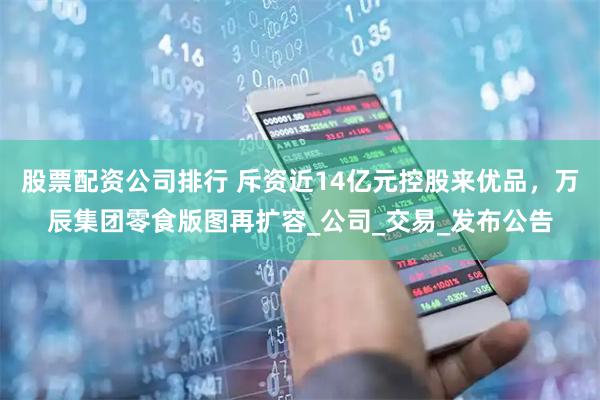 股票配资公司排行 斥资近14亿元控股来优品，万辰集团零食版图再扩容_公司_交易_发布公告