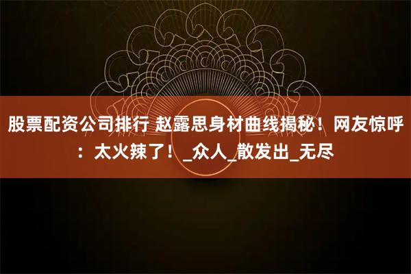 股票配资公司排行 赵露思身材曲线揭秘！网友惊呼：太火辣了！_众人_散发出_无尽