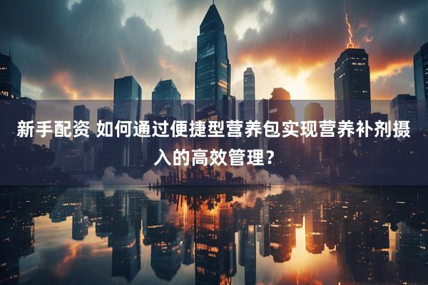 新手配资 如何通过便捷型营养包实现营养补剂摄入的高效管理？